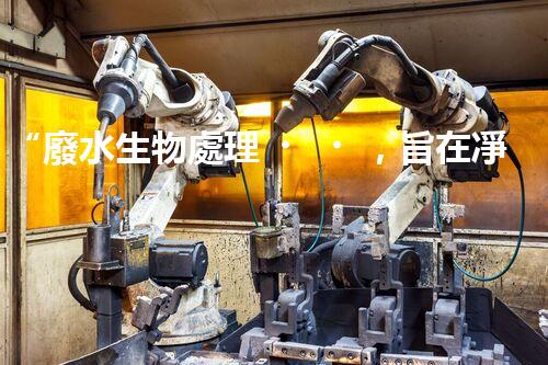 “廢水生物處理，旨在凈化水源，守護碧水藍天”